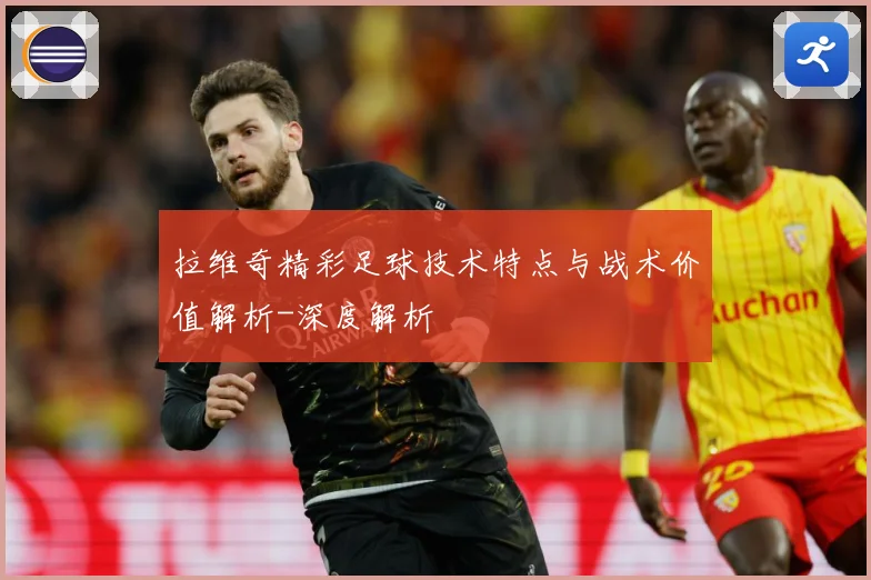 拉维奇精彩足球技术特点与战术价值解析-深度解析