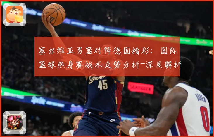 塞尔维亚男篮对阵德国精彩：国际篮球热身赛战术走势分析-深度解析