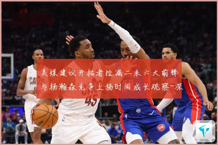美媒建议开拓者捡漏二米六大前锋与杨瀚森竞争上场时间成长观察-深度解析