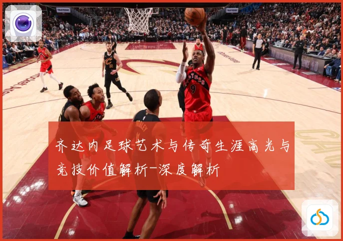 齐达内足球艺术与传奇生涯高光与竞技价值解析-深度解析
