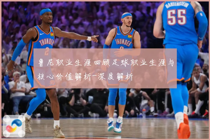 鲁尼职业生涯回顾足球职业生涯与核心价值解析-深度解析