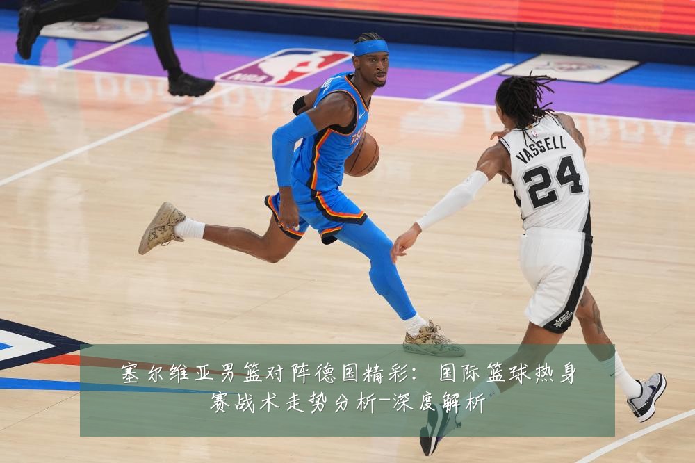 塞尔维亚男篮对阵德国精彩:国际篮球热身赛战术走势分析-深度解析