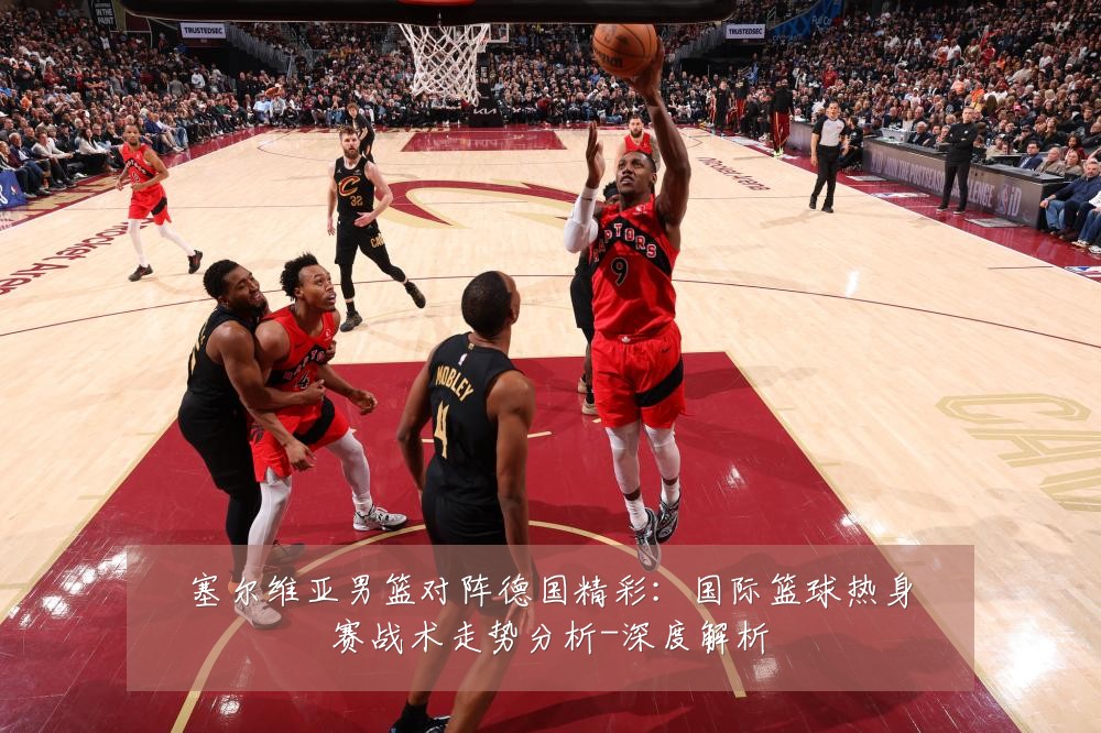 塞尔维亚男篮对阵德国精彩:国际篮球热身赛战术走势分析-深度解析