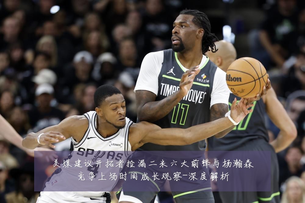 美媒建议开拓者捡漏二米六大前锋与杨瀚森竞争上场时间成长观察-深度解析